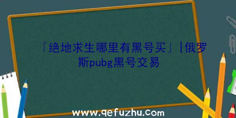 「绝地求生哪里有黑号买」|俄罗斯pubg黑号交易